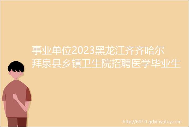事业单位2023黑龙江齐齐哈尔拜泉县乡镇卫生院招聘医学毕业生公告